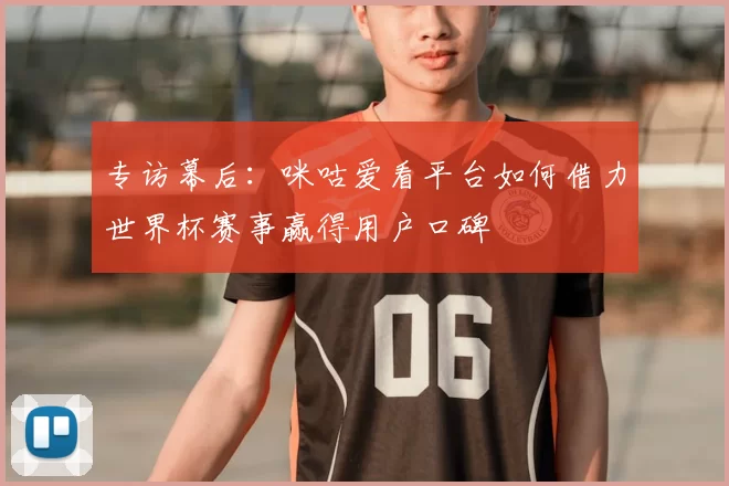 专访幕后：咪咕爱看平台如何借力世界杯赛事赢得用户口碑