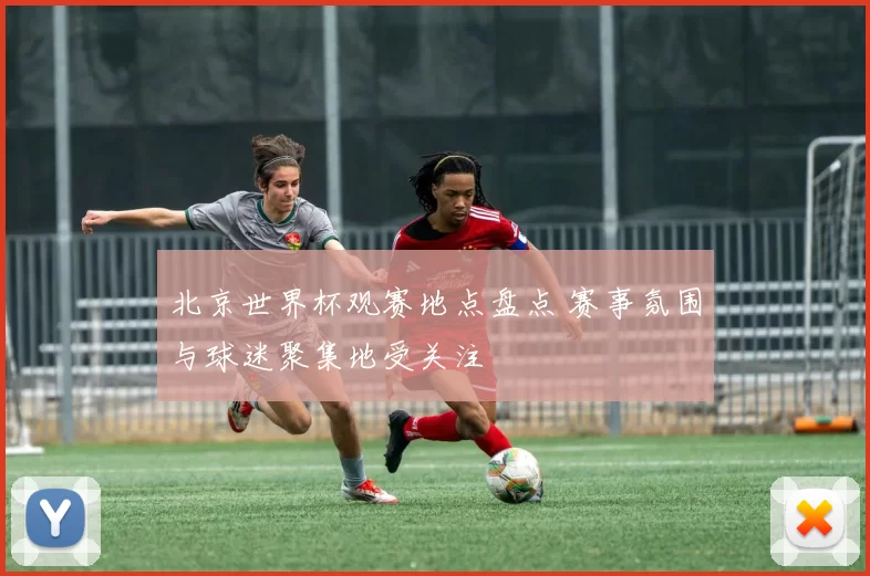 北京世界杯观赛地点盘点 赛事氛围与球迷聚集地受关注