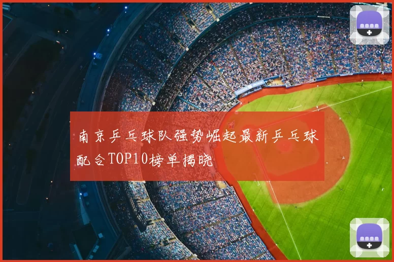南京乒乓球队强势崛起最新乒乓球配合TOP10榜单揭晓