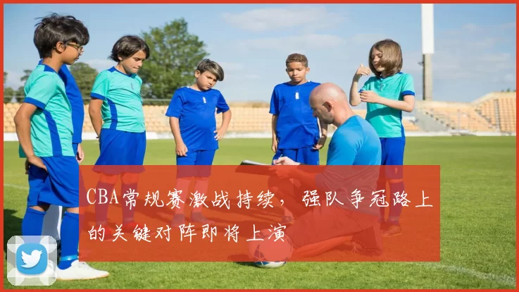 CBA常规赛激战持续，强队争冠路上的关键对阵即将上演