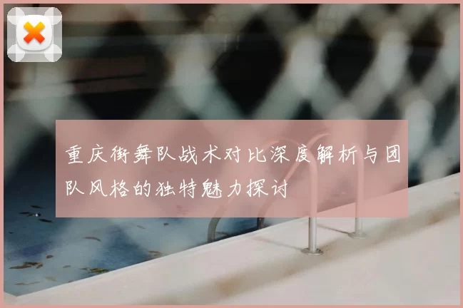 重庆街舞队战术对比深度解析与团队风格的独特魅力探讨