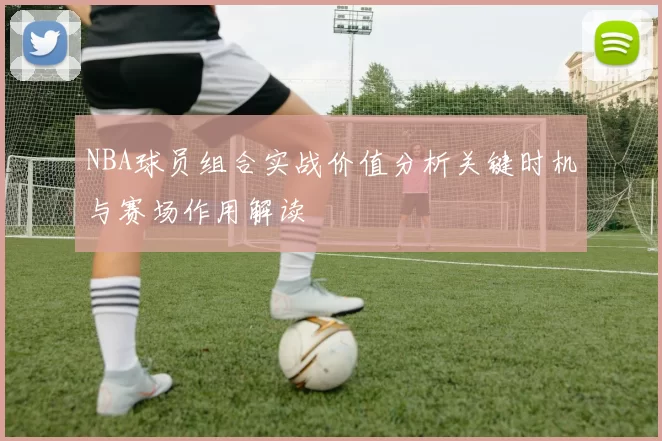 NBA球员组合实战价值分析关键时机与赛场作用解读