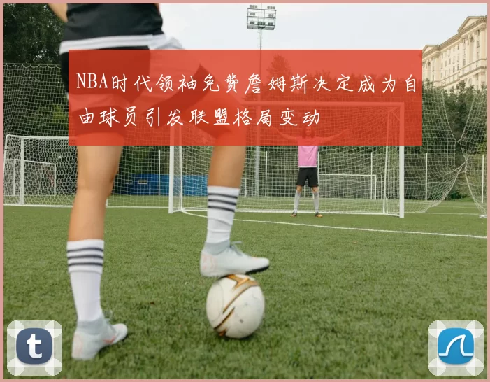 NBA时代领袖免费詹姆斯决定成为自由球员引发联盟格局变动