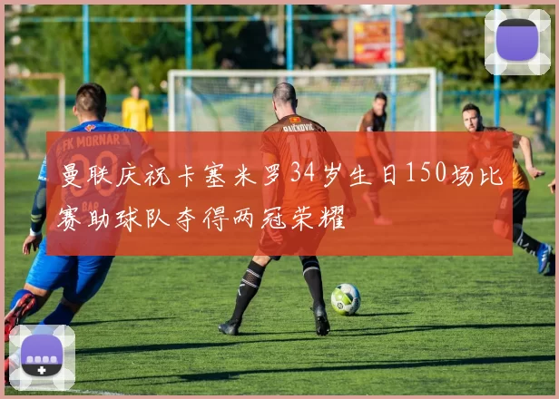 曼联庆祝卡塞米罗34岁生日150场比赛助球队夺得两冠荣耀