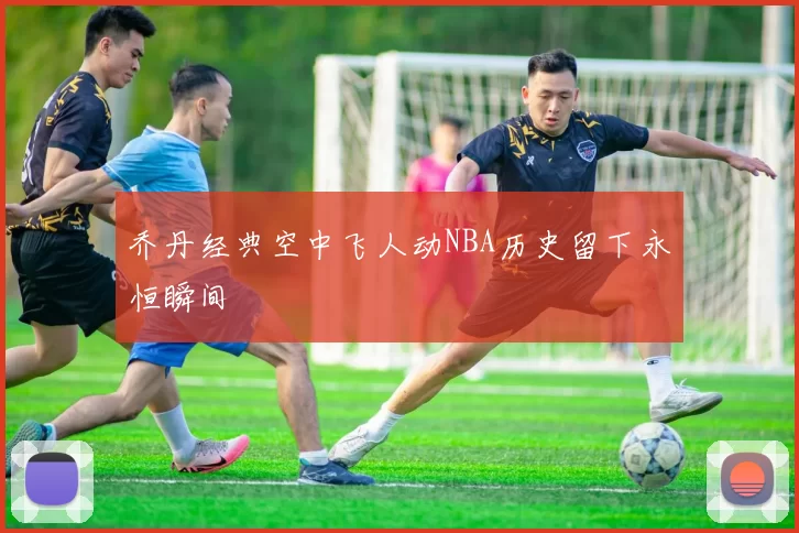 乔丹经典空中飞人动NBA历史留下永恒瞬间