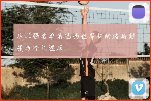 从16强名单看巴西世界杯的格局颠覆与冷门温床