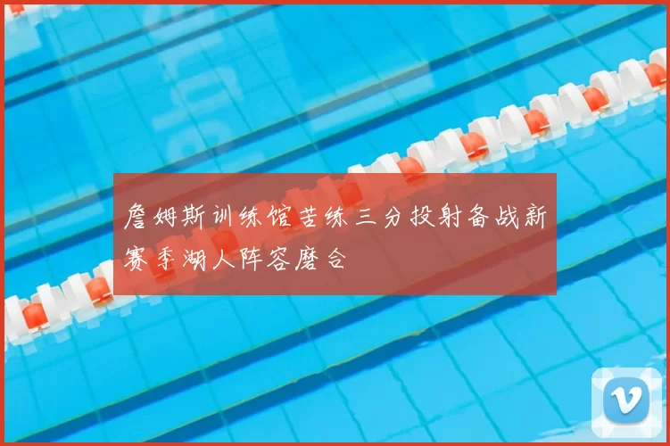 詹姆斯训练馆苦练三分投射备战新赛季湖人阵容磨合