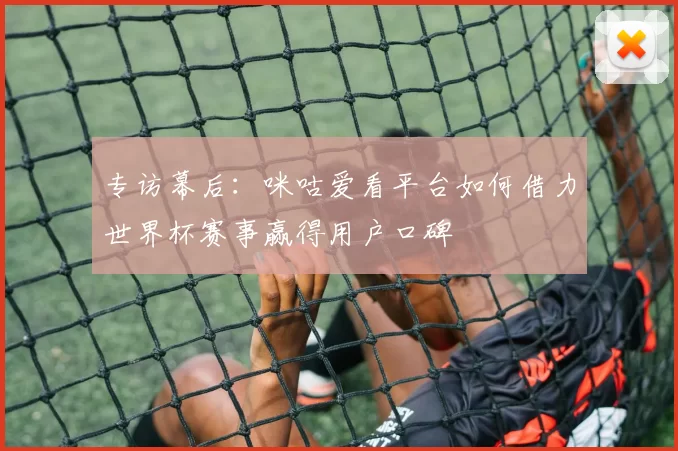 专访幕后:咪咕爱看平台如何借力世界杯赛事赢得用户口碑