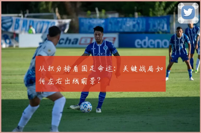从积分榜看国足命运:关键战局如何左右出线前景?