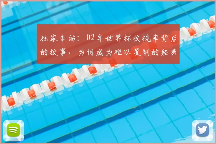 独家专访:02年世界杯收视率背后的故事,为何成为难以复制的经典?