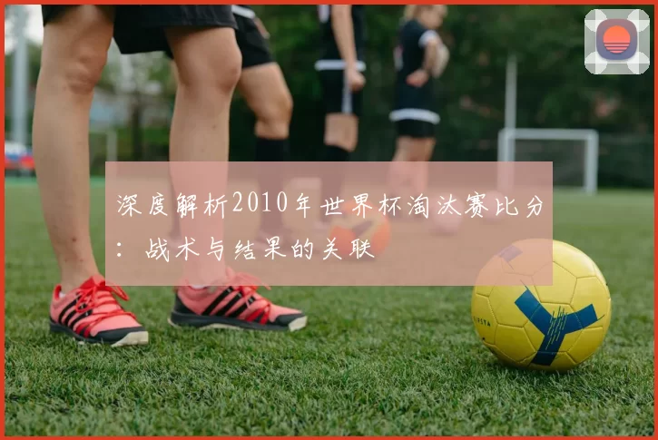 深度解析2010年世界杯淘汰赛比分:战术与结果的关联