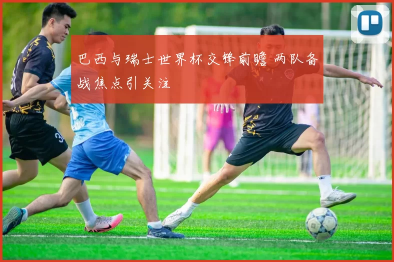 巴西与瑞士世界杯交锋前瞻 两队备战焦点引关注