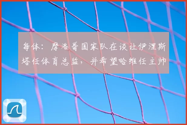 每体:摩洛哥国家队在谈让伊涅斯塔任体育总监,并希望哈维任主帅
