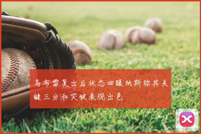乌布雷复出后状态回暖纳斯称其关键三分和突破表现出色