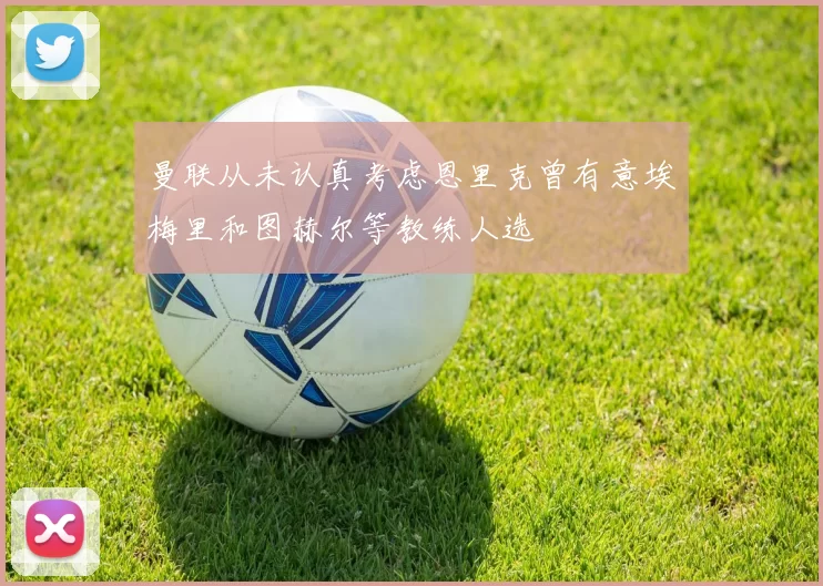 曼联从未认真考虑恩里克曾有意埃梅里和图赫尔等教练人选
