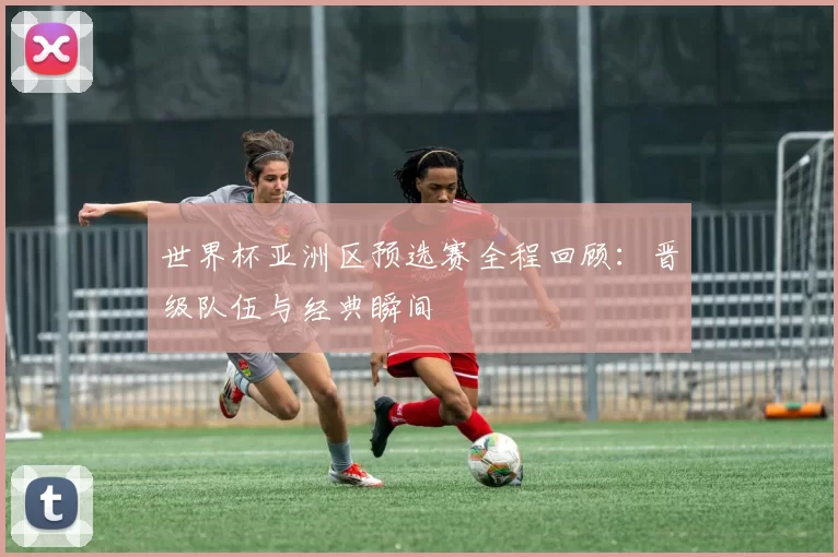 世界杯亚洲区预选赛全程回顾:晋级队伍与经典瞬间