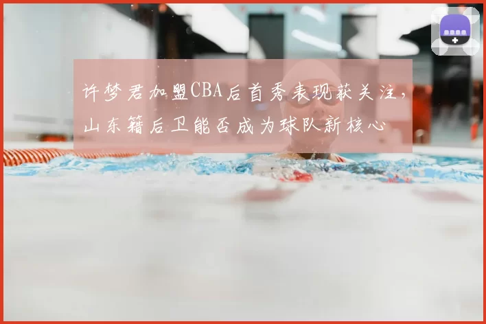 许梦君加盟CBA后首秀表现获关注,山东籍后卫能否成为球队新核心