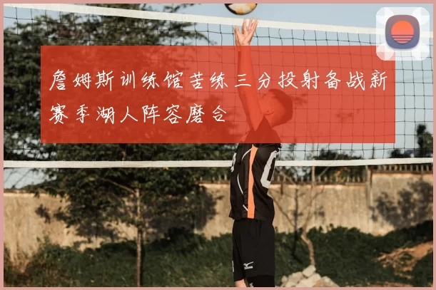 詹姆斯训练馆苦练三分投射备战新赛季湖人阵容磨合