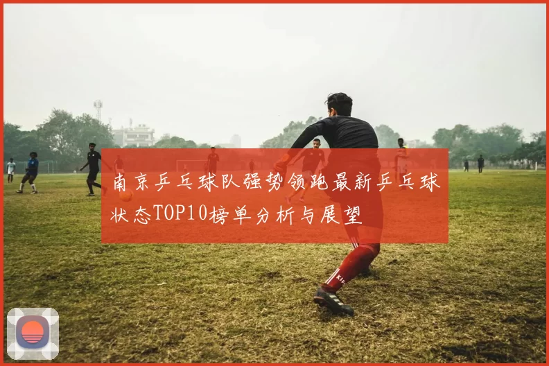 南京乒乓球队强势领跑最新乒乓球状态TOP10榜单分析与展望