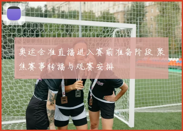 奥运会准直播进入赛前准备阶段 聚焦赛事转播与观赛安排