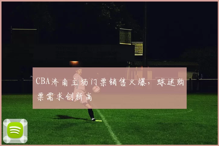 CBA济南主场门票销售火爆，球迷购票需求创新高
