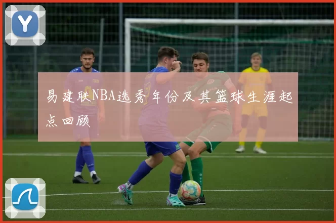 易建联NBA选秀年份及其篮球生涯起点回顾