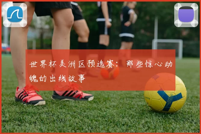 世界杯美洲区预选赛：那些惊心动魄的出线故事
