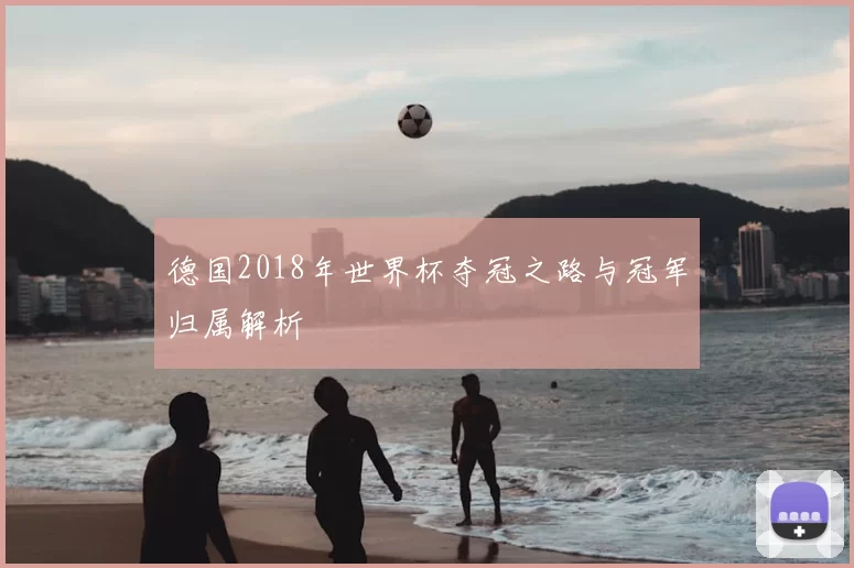 德国2018年世界杯夺冠之路与冠军归属解析