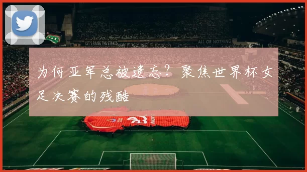 为何亚军总被遗忘?聚焦世界杯女足决赛的残酷