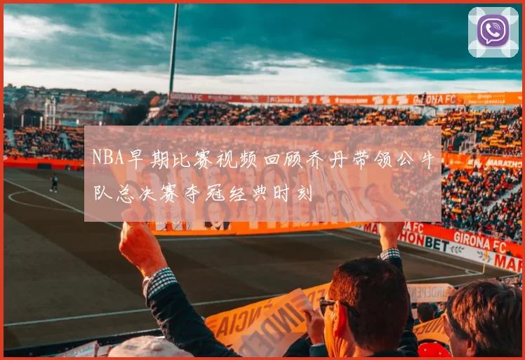 NBA早期比赛视频回顾乔丹带领公牛队总决赛夺冠经典时刻