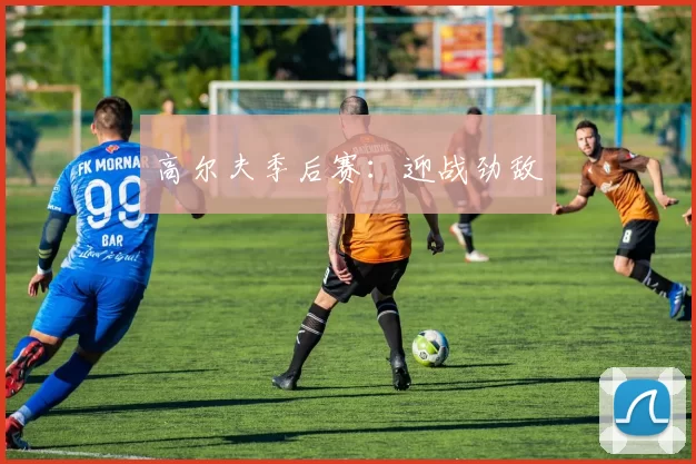 高尔夫季后赛：迎战劲敌