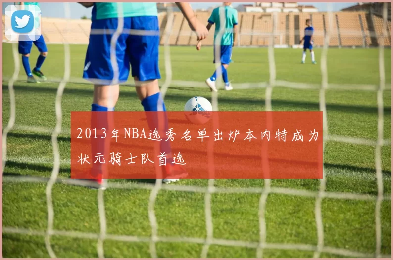 2013年NBA选秀名单出炉本内特成为状元骑士队首选