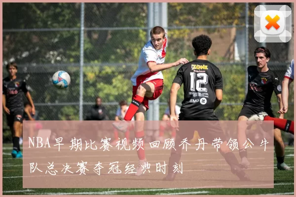 NBA早期比赛视频回顾乔丹带领公牛队总决赛夺冠经典时刻