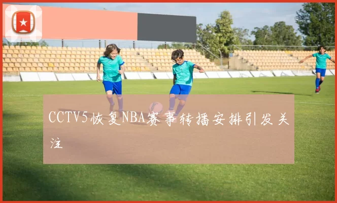 CCTV5恢复NBA赛事转播安排引发关注