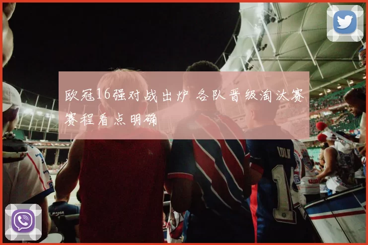 欧冠16强对战出炉 各队晋级淘汰赛赛程看点明确