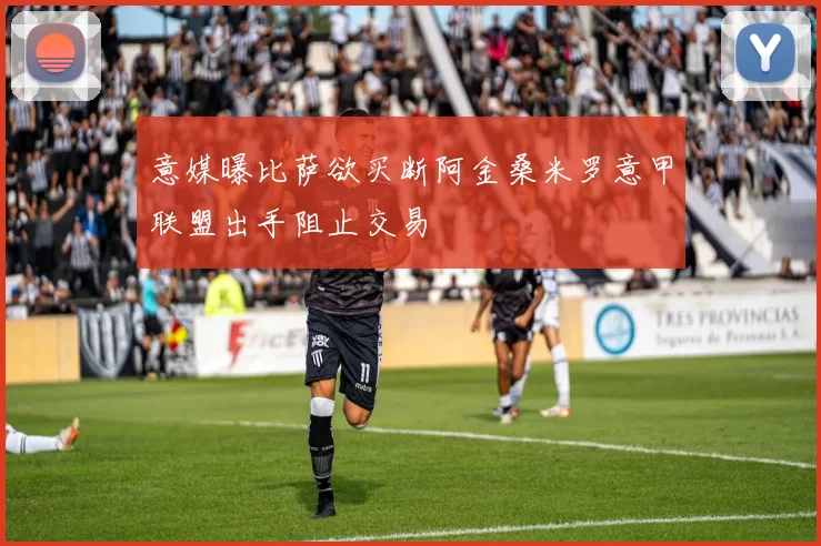 意媒曝比萨欲买断阿金桑米罗意甲联盟出手阻止交易