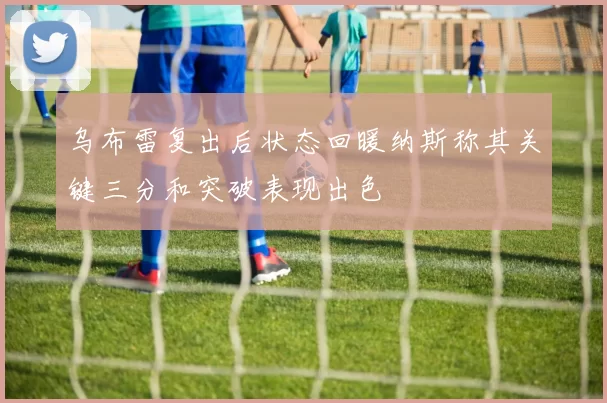 乌布雷复出后状态回暖纳斯称其关键三分和突破表现出色