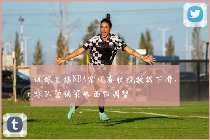 玩球直播NBA常规赛收视数据下滑，球队营销策略面临调整