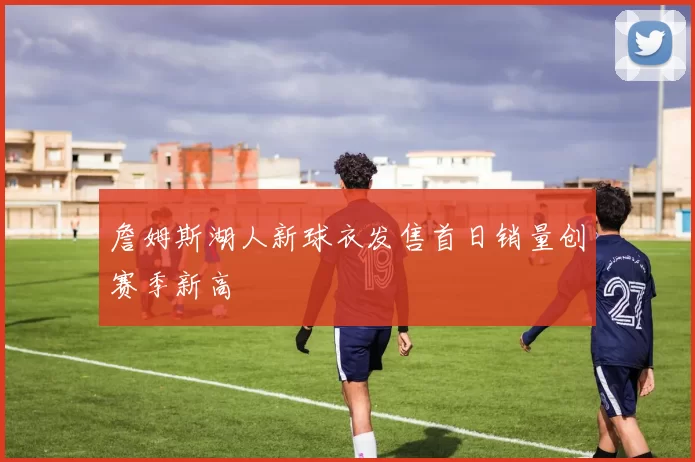 詹姆斯湖人新球衣发售首日销量创赛季新高