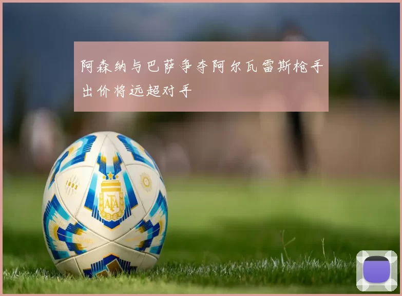 阿森纳与巴萨争夺阿尔瓦雷斯枪手出价将远超对手