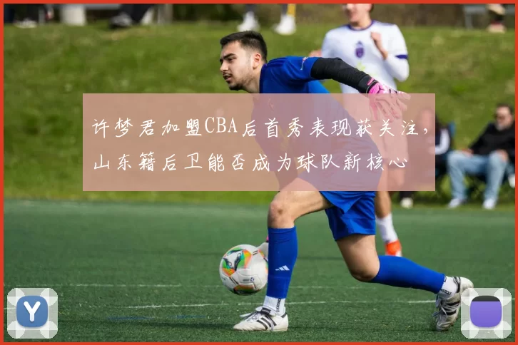 许梦君加盟CBA后首秀表现获关注,山东籍后卫能否成为球队新核心