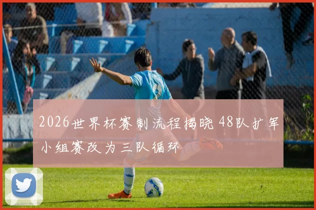 2026世界杯赛制流程揭晓 48队扩军小组赛改为三队循环